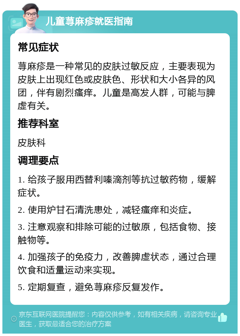 儿童荨麻疹就医指南 常见症状 荨麻疹是一种常见的皮肤过敏反应，主要表现为皮肤上出现红色或皮肤色、形状和大小各异的风团，伴有剧烈瘙痒。儿童是高发人群，可能与脾虚有关。 推荐科室 皮肤科 调理要点 1. 给孩子服用西替利嗪滴剂等抗过敏药物，缓解症状。 2. 使用炉甘石清洗患处，减轻瘙痒和炎症。 3. 注意观察和排除可能的过敏原，包括食物、接触物等。 4. 加强孩子的免疫力，改善脾虚状态，通过合理饮食和适量运动来实现。 5. 定期复查，避免荨麻疹反复发作。