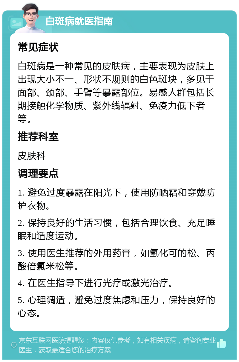 白斑病就医指南 常见症状 白斑病是一种常见的皮肤病，主要表现为皮肤上出现大小不一、形状不规则的白色斑块，多见于面部、颈部、手臂等暴露部位。易感人群包括长期接触化学物质、紫外线辐射、免疫力低下者等。 推荐科室 皮肤科 调理要点 1. 避免过度暴露在阳光下，使用防晒霜和穿戴防护衣物。 2. 保持良好的生活习惯，包括合理饮食、充足睡眠和适度运动。 3. 使用医生推荐的外用药膏，如氢化可的松、丙酸倍氯米松等。 4. 在医生指导下进行光疗或激光治疗。 5. 心理调适，避免过度焦虑和压力，保持良好的心态。