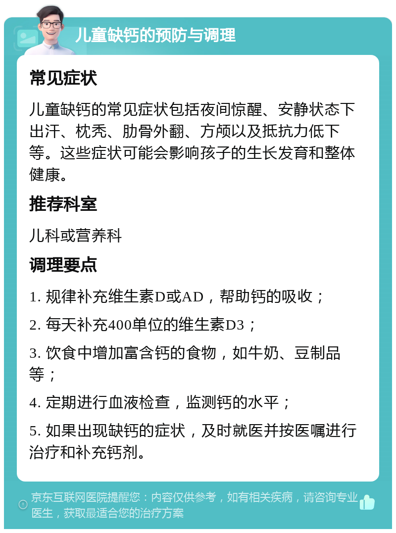 儿童缺钙的预防与调理 常见症状 儿童缺钙的常见症状包括夜间惊醒、安静状态下出汗、枕秃、肋骨外翻、方颅以及抵抗力低下等。这些症状可能会影响孩子的生长发育和整体健康。 推荐科室 儿科或营养科 调理要点 1. 规律补充维生素D或AD，帮助钙的吸收； 2. 每天补充400单位的维生素D3； 3. 饮食中增加富含钙的食物，如牛奶、豆制品等； 4. 定期进行血液检查，监测钙的水平； 5. 如果出现缺钙的症状，及时就医并按医嘱进行治疗和补充钙剂。