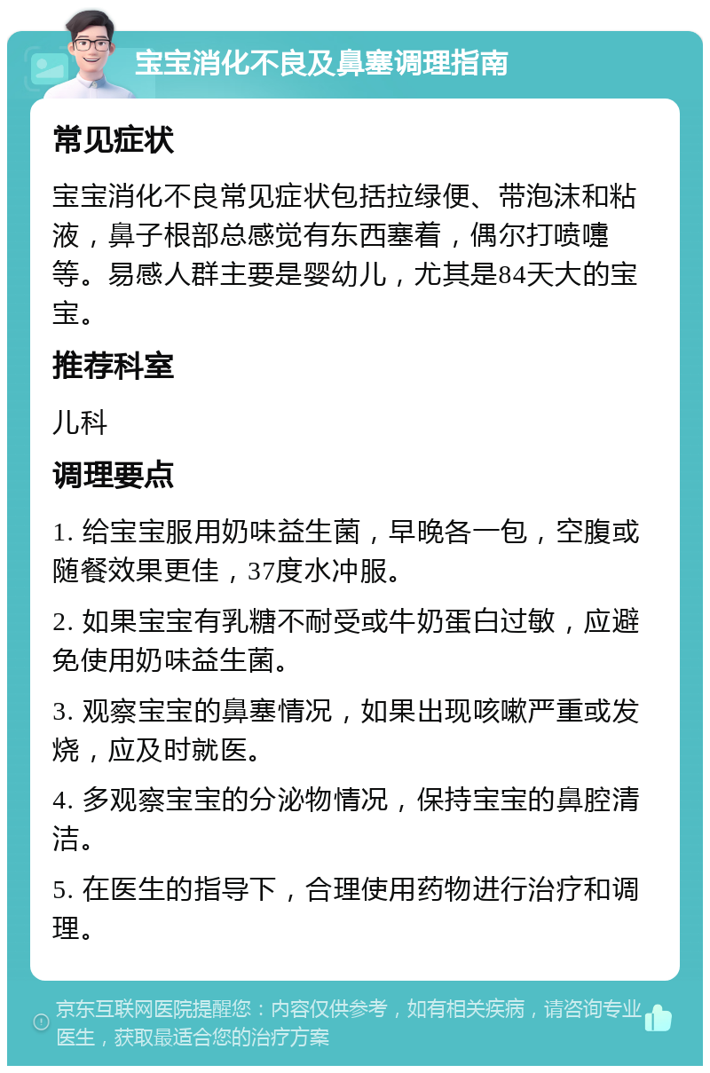 宝宝消化不良及鼻塞调理指南 常见症状 宝宝消化不良常见症状包括拉绿便、带泡沫和粘液，鼻子根部总感觉有东西塞着，偶尔打喷嚏等。易感人群主要是婴幼儿，尤其是84天大的宝宝。 推荐科室 儿科 调理要点 1. 给宝宝服用奶味益生菌，早晚各一包，空腹或随餐效果更佳，37度水冲服。 2. 如果宝宝有乳糖不耐受或牛奶蛋白过敏，应避免使用奶味益生菌。 3. 观察宝宝的鼻塞情况，如果出现咳嗽严重或发烧，应及时就医。 4. 多观察宝宝的分泌物情况，保持宝宝的鼻腔清洁。 5. 在医生的指导下，合理使用药物进行治疗和调理。