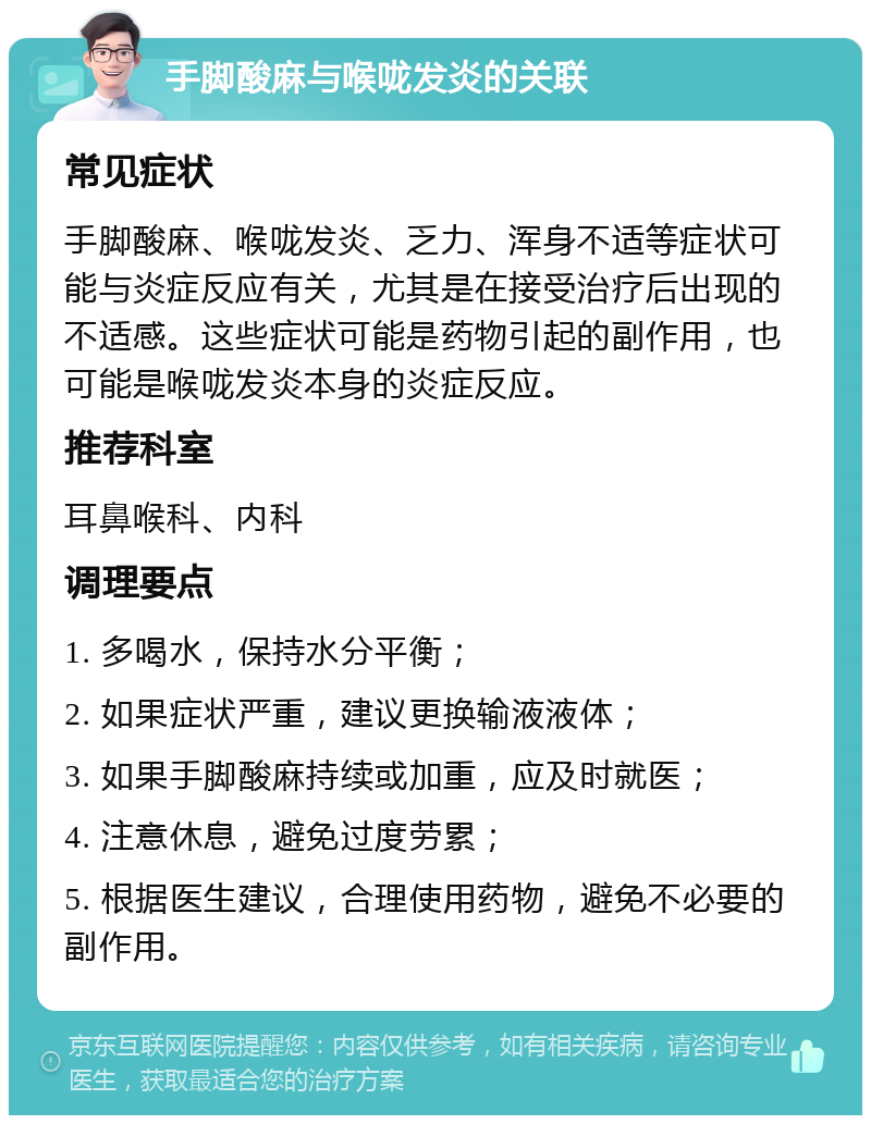 手脚酸麻与喉咙发炎的关联 常见症状 手脚酸麻、喉咙发炎、乏力、浑身不适等症状可能与炎症反应有关，尤其是在接受治疗后出现的不适感。这些症状可能是药物引起的副作用，也可能是喉咙发炎本身的炎症反应。 推荐科室 耳鼻喉科、内科 调理要点 1. 多喝水，保持水分平衡； 2. 如果症状严重，建议更换输液液体； 3. 如果手脚酸麻持续或加重，应及时就医； 4. 注意休息，避免过度劳累； 5. 根据医生建议，合理使用药物，避免不必要的副作用。