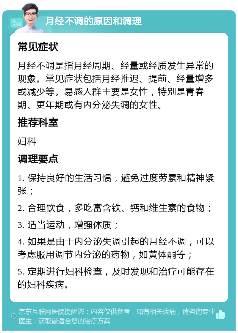 月经不调的原因和调理 常见症状 月经不调是指月经周期、经量或经质发生异常的现象。常见症状包括月经推迟、提前、经量增多或减少等。易感人群主要是女性，特别是青春期、更年期或有内分泌失调的女性。 推荐科室 妇科 调理要点 1. 保持良好的生活习惯，避免过度劳累和精神紧张； 2. 合理饮食，多吃富含铁、钙和维生素的食物； 3. 适当运动，增强体质； 4. 如果是由于内分泌失调引起的月经不调，可以考虑服用调节内分泌的药物，如黄体酮等； 5. 定期进行妇科检查，及时发现和治疗可能存在的妇科疾病。