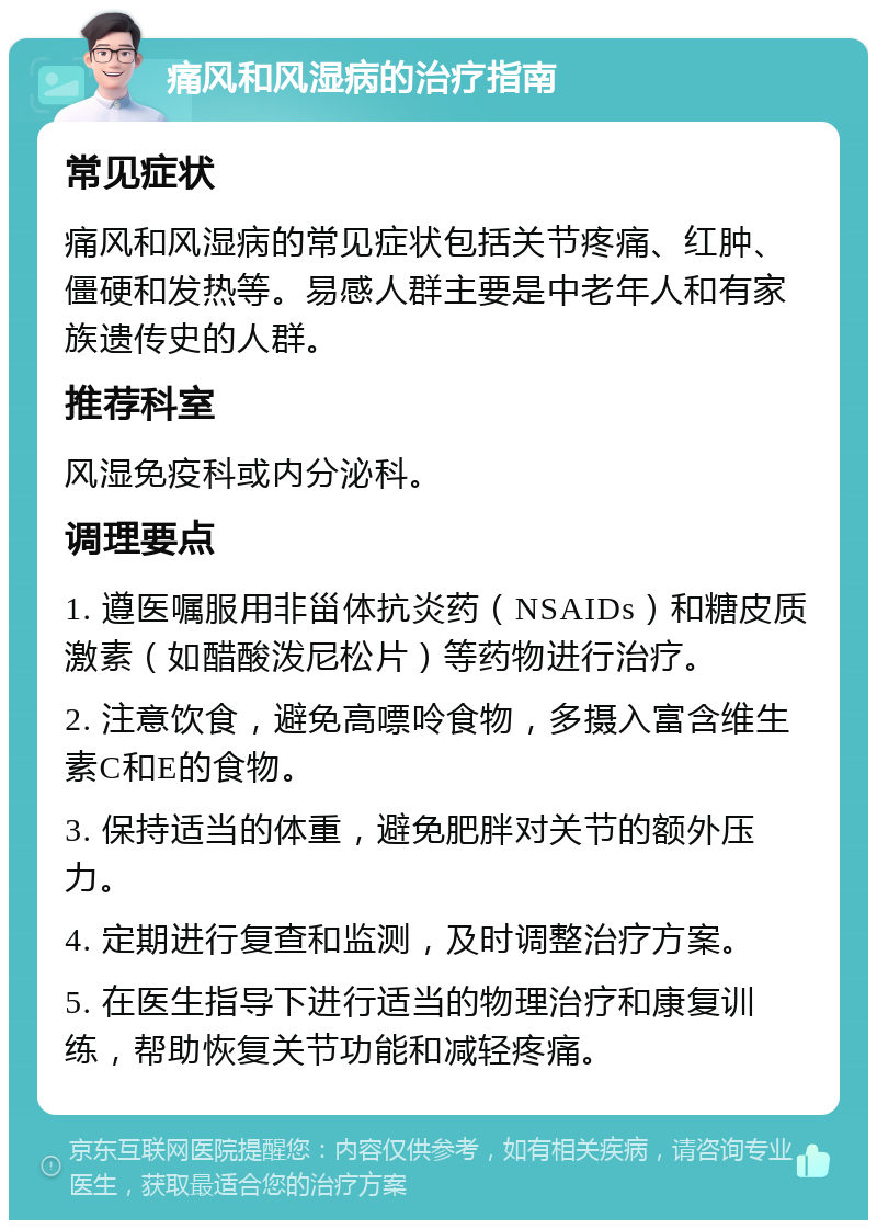 痛风和风湿病的治疗指南 常见症状 痛风和风湿病的常见症状包括关节疼痛、红肿、僵硬和发热等。易感人群主要是中老年人和有家族遗传史的人群。 推荐科室 风湿免疫科或内分泌科。 调理要点 1. 遵医嘱服用非甾体抗炎药（NSAIDs）和糖皮质激素（如醋酸泼尼松片）等药物进行治疗。 2. 注意饮食，避免高嘌呤食物，多摄入富含维生素C和E的食物。 3. 保持适当的体重，避免肥胖对关节的额外压力。 4. 定期进行复查和监测，及时调整治疗方案。 5. 在医生指导下进行适当的物理治疗和康复训练，帮助恢复关节功能和减轻疼痛。