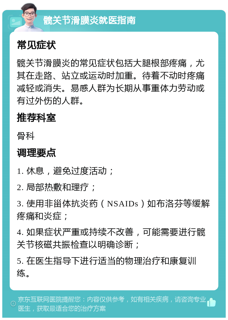 髋关节滑膜炎就医指南 常见症状 髋关节滑膜炎的常见症状包括大腿根部疼痛，尤其在走路、站立或运动时加重。待着不动时疼痛减轻或消失。易感人群为长期从事重体力劳动或有过外伤的人群。 推荐科室 骨科 调理要点 1. 休息，避免过度活动； 2. 局部热敷和理疗； 3. 使用非甾体抗炎药（NSAIDs）如布洛芬等缓解疼痛和炎症； 4. 如果症状严重或持续不改善，可能需要进行髋关节核磁共振检查以明确诊断； 5. 在医生指导下进行适当的物理治疗和康复训练。