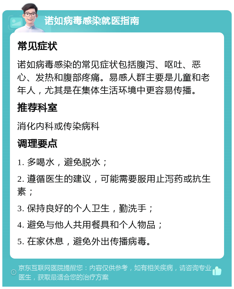 诺如病毒感染就医指南 常见症状 诺如病毒感染的常见症状包括腹泻、呕吐、恶心、发热和腹部疼痛。易感人群主要是儿童和老年人，尤其是在集体生活环境中更容易传播。 推荐科室 消化内科或传染病科 调理要点 1. 多喝水，避免脱水； 2. 遵循医生的建议，可能需要服用止泻药或抗生素； 3. 保持良好的个人卫生，勤洗手； 4. 避免与他人共用餐具和个人物品； 5. 在家休息，避免外出传播病毒。