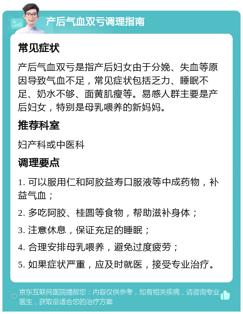 产后气血双亏调理指南 常见症状 产后气血双亏是指产后妇女由于分娩、失血等原因导致气血不足，常见症状包括乏力、睡眠不足、奶水不够、面黄肌瘦等。易感人群主要是产后妇女，特别是母乳喂养的新妈妈。 推荐科室 妇产科或中医科 调理要点 1. 可以服用仁和阿胶益寿口服液等中成药物，补益气血； 2. 多吃阿胶、桂圆等食物，帮助滋补身体； 3. 注意休息，保证充足的睡眠； 4. 合理安排母乳喂养，避免过度疲劳； 5. 如果症状严重，应及时就医，接受专业治疗。