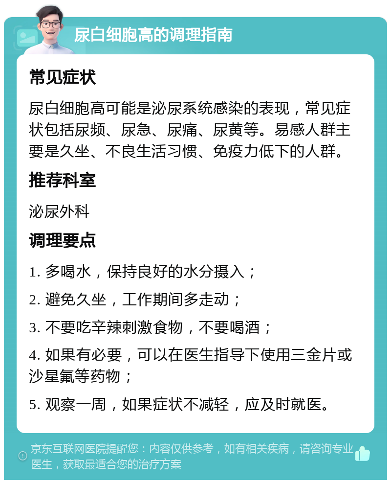 尿白细胞高的调理指南 常见症状 尿白细胞高可能是泌尿系统感染的表现，常见症状包括尿频、尿急、尿痛、尿黄等。易感人群主要是久坐、不良生活习惯、免疫力低下的人群。 推荐科室 泌尿外科 调理要点 1. 多喝水，保持良好的水分摄入； 2. 避免久坐，工作期间多走动； 3. 不要吃辛辣刺激食物，不要喝酒； 4. 如果有必要，可以在医生指导下使用三金片或沙星氟等药物； 5. 观察一周，如果症状不减轻，应及时就医。