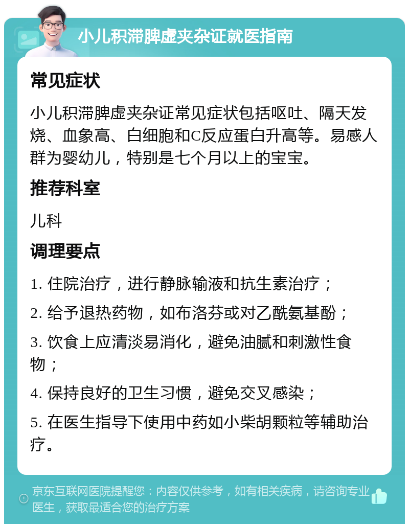 小儿积滞脾虚夹杂证就医指南 常见症状 小儿积滞脾虚夹杂证常见症状包括呕吐、隔天发烧、血象高、白细胞和C反应蛋白升高等。易感人群为婴幼儿，特别是七个月以上的宝宝。 推荐科室 儿科 调理要点 1. 住院治疗，进行静脉输液和抗生素治疗； 2. 给予退热药物，如布洛芬或对乙酰氨基酚； 3. 饮食上应清淡易消化，避免油腻和刺激性食物； 4. 保持良好的卫生习惯，避免交叉感染； 5. 在医生指导下使用中药如小柴胡颗粒等辅助治疗。