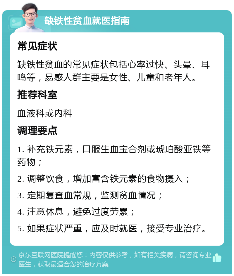 缺铁性贫血就医指南 常见症状 缺铁性贫血的常见症状包括心率过快、头晕、耳鸣等，易感人群主要是女性、儿童和老年人。 推荐科室 血液科或内科 调理要点 1. 补充铁元素，口服生血宝合剂或琥珀酸亚铁等药物； 2. 调整饮食，增加富含铁元素的食物摄入； 3. 定期复查血常规，监测贫血情况； 4. 注意休息，避免过度劳累； 5. 如果症状严重，应及时就医，接受专业治疗。