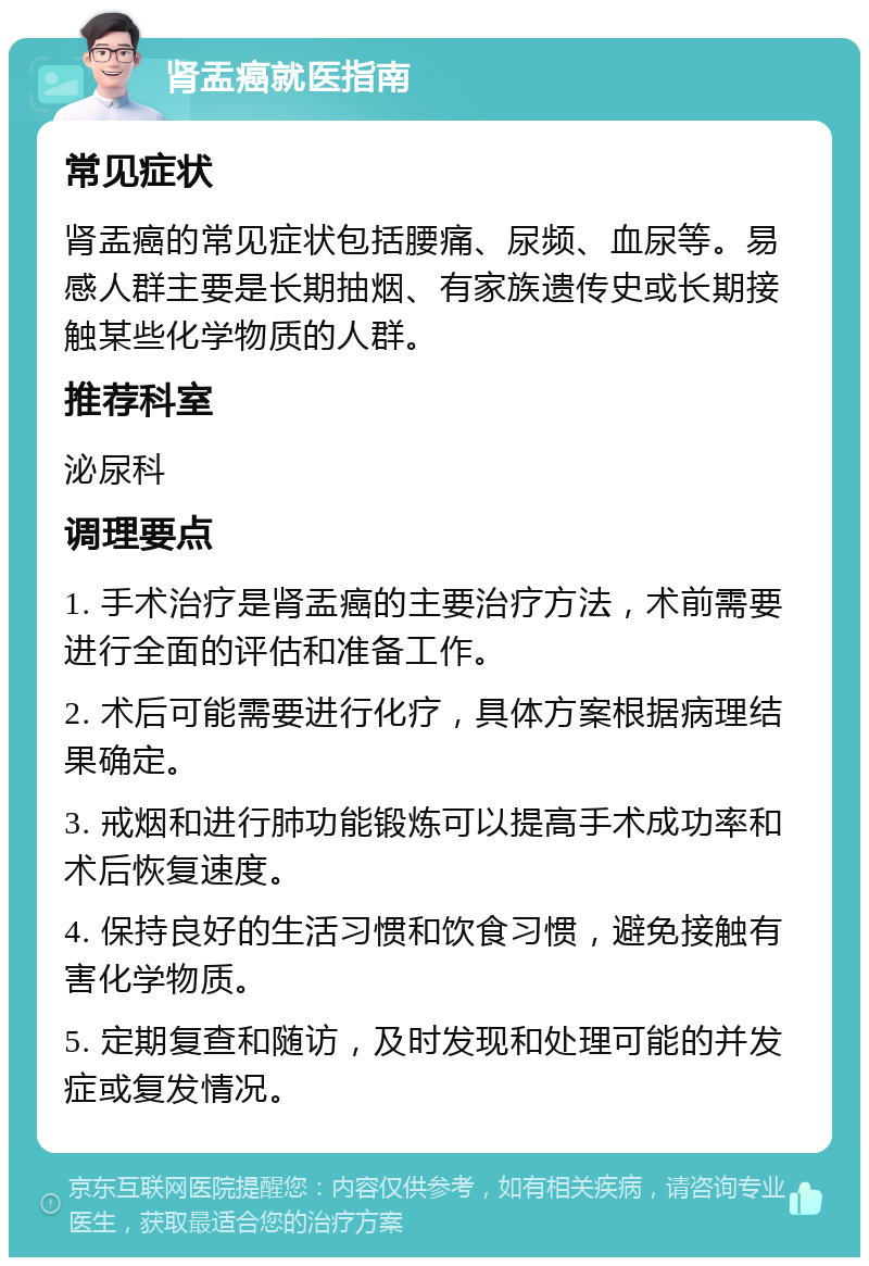 肾盂癌就医指南 常见症状 肾盂癌的常见症状包括腰痛、尿频、血尿等。易感人群主要是长期抽烟、有家族遗传史或长期接触某些化学物质的人群。 推荐科室 泌尿科 调理要点 1. 手术治疗是肾盂癌的主要治疗方法，术前需要进行全面的评估和准备工作。 2. 术后可能需要进行化疗，具体方案根据病理结果确定。 3. 戒烟和进行肺功能锻炼可以提高手术成功率和术后恢复速度。 4. 保持良好的生活习惯和饮食习惯，避免接触有害化学物质。 5. 定期复查和随访，及时发现和处理可能的并发症或复发情况。