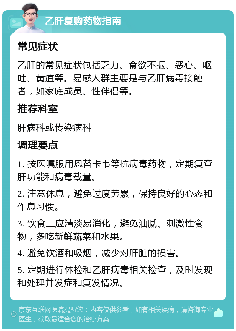 乙肝复购药物指南 常见症状 乙肝的常见症状包括乏力、食欲不振、恶心、呕吐、黄疸等。易感人群主要是与乙肝病毒接触者，如家庭成员、性伴侣等。 推荐科室 肝病科或传染病科 调理要点 1. 按医嘱服用恩替卡韦等抗病毒药物，定期复查肝功能和病毒载量。 2. 注意休息，避免过度劳累，保持良好的心态和作息习惯。 3. 饮食上应清淡易消化，避免油腻、刺激性食物，多吃新鲜蔬菜和水果。 4. 避免饮酒和吸烟，减少对肝脏的损害。 5. 定期进行体检和乙肝病毒相关检查，及时发现和处理并发症和复发情况。