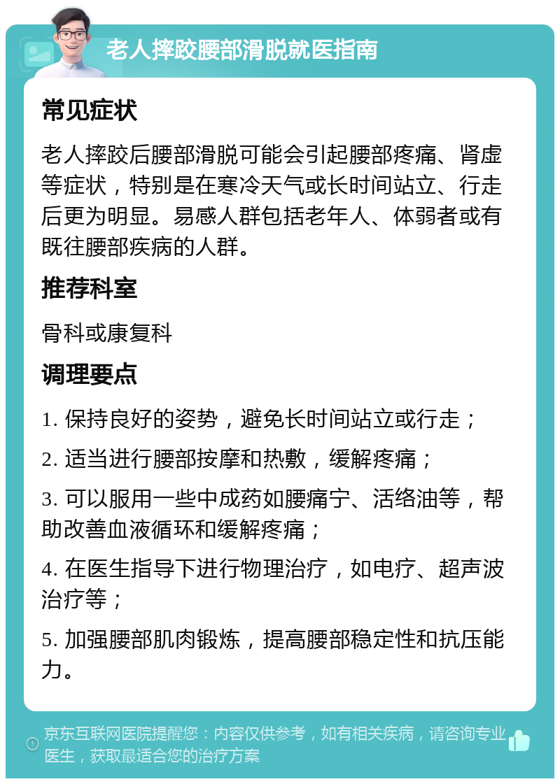 老人摔跤腰部滑脱就医指南 常见症状 老人摔跤后腰部滑脱可能会引起腰部疼痛、肾虚等症状，特别是在寒冷天气或长时间站立、行走后更为明显。易感人群包括老年人、体弱者或有既往腰部疾病的人群。 推荐科室 骨科或康复科 调理要点 1. 保持良好的姿势，避免长时间站立或行走； 2. 适当进行腰部按摩和热敷，缓解疼痛； 3. 可以服用一些中成药如腰痛宁、活络油等，帮助改善血液循环和缓解疼痛； 4. 在医生指导下进行物理治疗，如电疗、超声波治疗等； 5. 加强腰部肌肉锻炼，提高腰部稳定性和抗压能力。