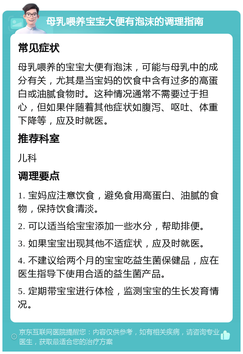 母乳喂养宝宝大便有泡沫的调理指南 常见症状 母乳喂养的宝宝大便有泡沫，可能与母乳中的成分有关，尤其是当宝妈的饮食中含有过多的高蛋白或油腻食物时。这种情况通常不需要过于担心，但如果伴随着其他症状如腹泻、呕吐、体重下降等，应及时就医。 推荐科室 儿科 调理要点 1. 宝妈应注意饮食，避免食用高蛋白、油腻的食物，保持饮食清淡。 2. 可以适当给宝宝添加一些水分，帮助排便。 3. 如果宝宝出现其他不适症状，应及时就医。 4. 不建议给两个月的宝宝吃益生菌保健品，应在医生指导下使用合适的益生菌产品。 5. 定期带宝宝进行体检，监测宝宝的生长发育情况。