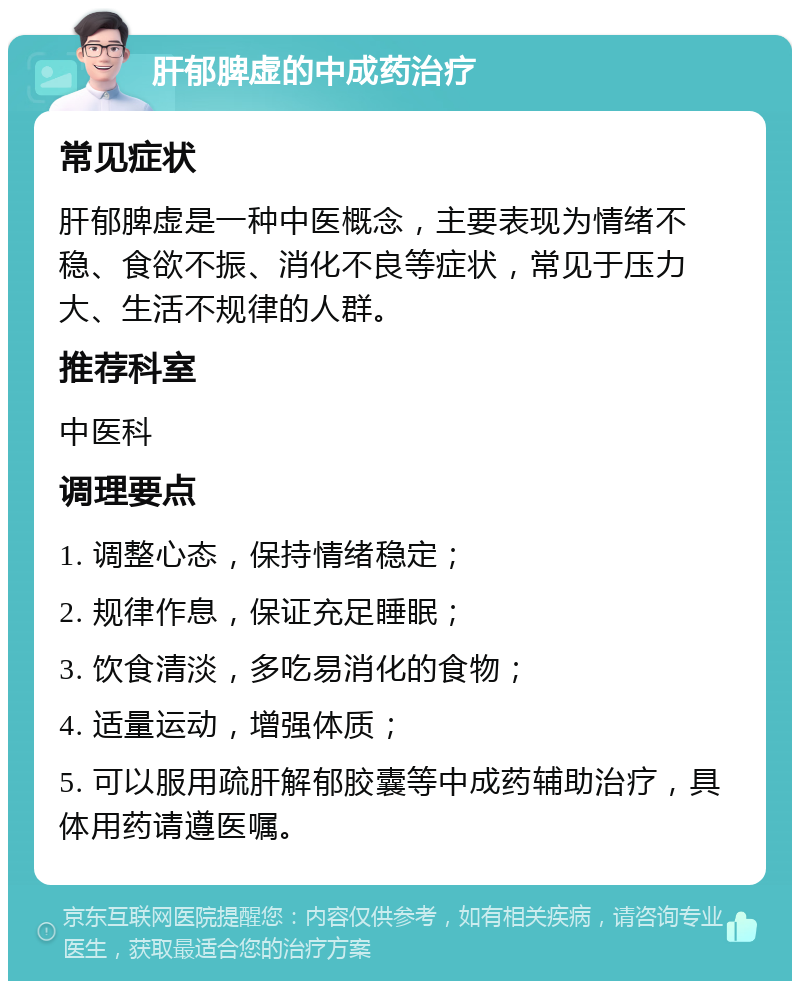 肝郁脾虚的中成药治疗 常见症状 肝郁脾虚是一种中医概念，主要表现为情绪不稳、食欲不振、消化不良等症状，常见于压力大、生活不规律的人群。 推荐科室 中医科 调理要点 1. 调整心态，保持情绪稳定； 2. 规律作息，保证充足睡眠； 3. 饮食清淡，多吃易消化的食物； 4. 适量运动，增强体质； 5. 可以服用疏肝解郁胶囊等中成药辅助治疗，具体用药请遵医嘱。