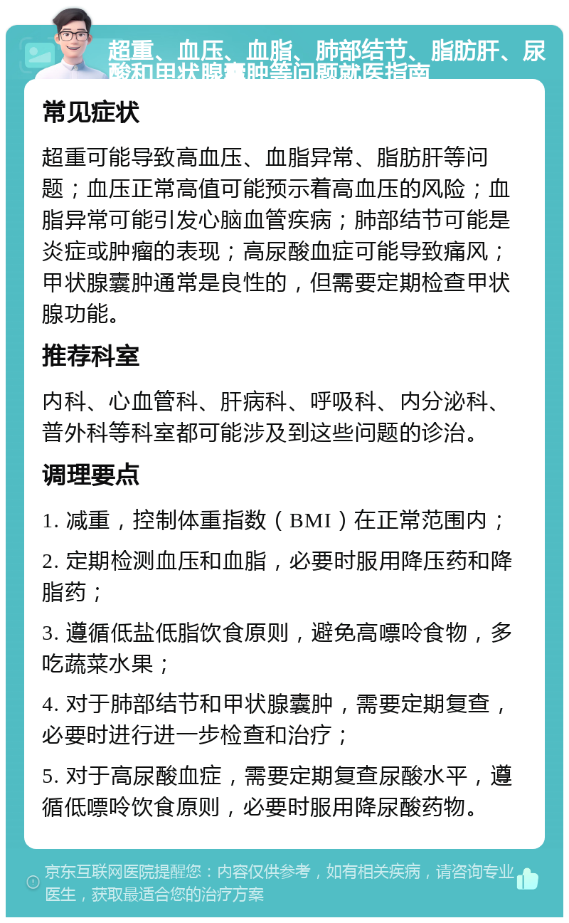 超重、血压、血脂、肺部结节、脂肪肝、尿酸和甲状腺囊肿等问题就医指南 常见症状 超重可能导致高血压、血脂异常、脂肪肝等问题；血压正常高值可能预示着高血压的风险；血脂异常可能引发心脑血管疾病；肺部结节可能是炎症或肿瘤的表现；高尿酸血症可能导致痛风；甲状腺囊肿通常是良性的，但需要定期检查甲状腺功能。 推荐科室 内科、心血管科、肝病科、呼吸科、内分泌科、普外科等科室都可能涉及到这些问题的诊治。 调理要点 1. 减重，控制体重指数（BMI）在正常范围内； 2. 定期检测血压和血脂，必要时服用降压药和降脂药； 3. 遵循低盐低脂饮食原则，避免高嘌呤食物，多吃蔬菜水果； 4. 对于肺部结节和甲状腺囊肿，需要定期复查，必要时进行进一步检查和治疗； 5. 对于高尿酸血症，需要定期复查尿酸水平，遵循低嘌呤饮食原则，必要时服用降尿酸药物。