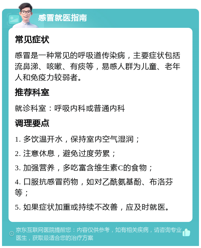 感冒就医指南 常见症状 感冒是一种常见的呼吸道传染病，主要症状包括流鼻涕、咳嗽、有痰等，易感人群为儿童、老年人和免疫力较弱者。 推荐科室 就诊科室：呼吸内科或普通内科 调理要点 1. 多饮温开水，保持室内空气湿润； 2. 注意休息，避免过度劳累； 3. 加强营养，多吃富含维生素C的食物； 4. 口服抗感冒药物，如对乙酰氨基酚、布洛芬等； 5. 如果症状加重或持续不改善，应及时就医。