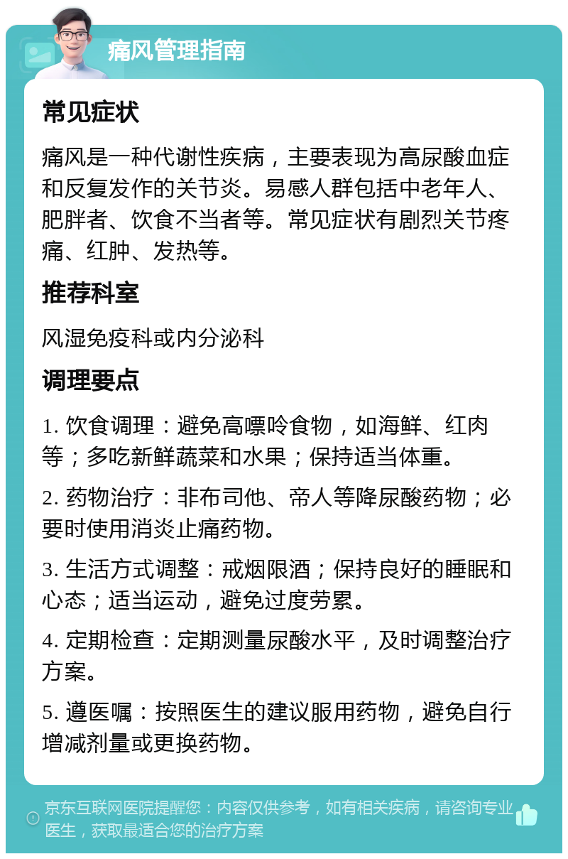 痛风管理指南 常见症状 痛风是一种代谢性疾病，主要表现为高尿酸血症和反复发作的关节炎。易感人群包括中老年人、肥胖者、饮食不当者等。常见症状有剧烈关节疼痛、红肿、发热等。 推荐科室 风湿免疫科或内分泌科 调理要点 1. 饮食调理：避免高嘌呤食物，如海鲜、红肉等；多吃新鲜蔬菜和水果；保持适当体重。 2. 药物治疗：非布司他、帝人等降尿酸药物；必要时使用消炎止痛药物。 3. 生活方式调整：戒烟限酒；保持良好的睡眠和心态；适当运动，避免过度劳累。 4. 定期检查：定期测量尿酸水平，及时调整治疗方案。 5. 遵医嘱：按照医生的建议服用药物，避免自行增减剂量或更换药物。