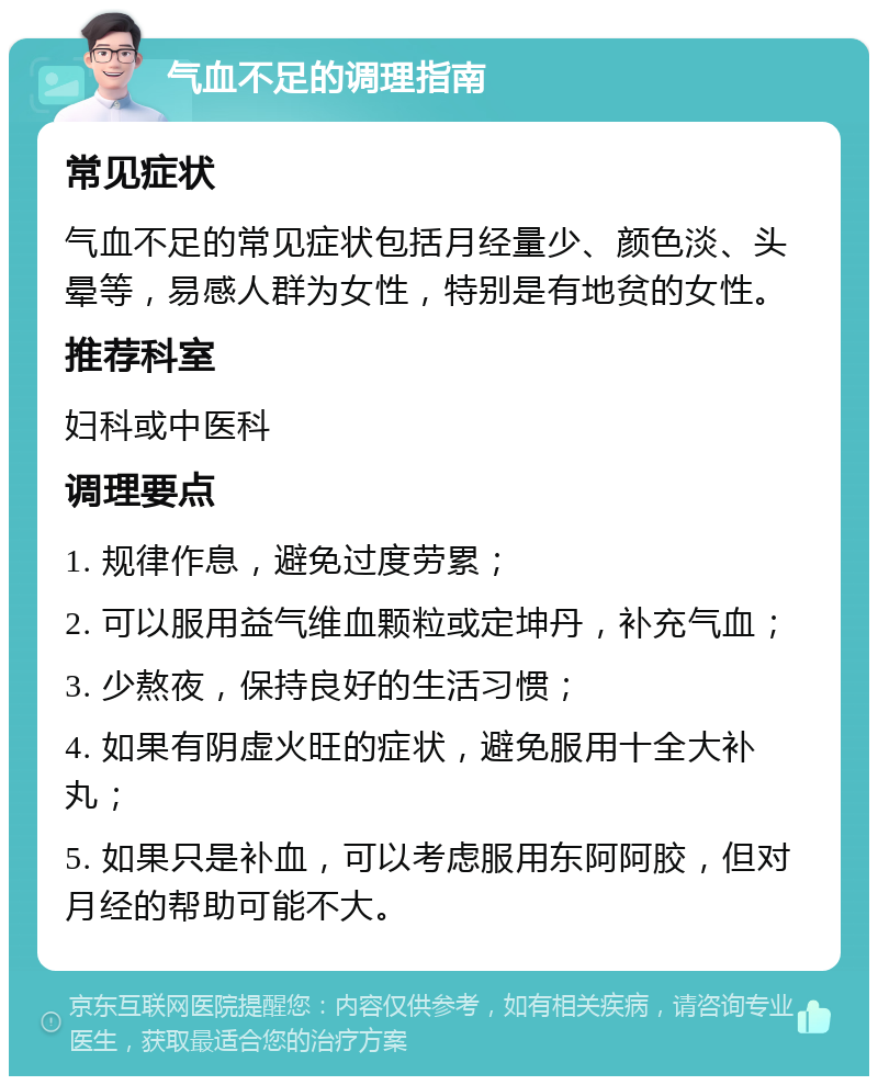 气血不足的调理指南 常见症状 气血不足的常见症状包括月经量少、颜色淡、头晕等，易感人群为女性，特别是有地贫的女性。 推荐科室 妇科或中医科 调理要点 1. 规律作息，避免过度劳累； 2. 可以服用益气维血颗粒或定坤丹，补充气血； 3. 少熬夜，保持良好的生活习惯； 4. 如果有阴虚火旺的症状，避免服用十全大补丸； 5. 如果只是补血，可以考虑服用东阿阿胶，但对月经的帮助可能不大。