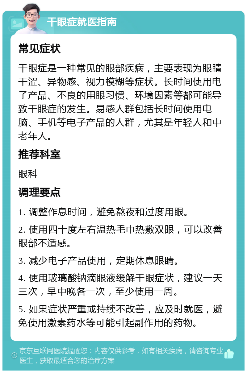 干眼症就医指南 常见症状 干眼症是一种常见的眼部疾病，主要表现为眼睛干涩、异物感、视力模糊等症状。长时间使用电子产品、不良的用眼习惯、环境因素等都可能导致干眼症的发生。易感人群包括长时间使用电脑、手机等电子产品的人群，尤其是年轻人和中老年人。 推荐科室 眼科 调理要点 1. 调整作息时间，避免熬夜和过度用眼。 2. 使用四十度左右温热毛巾热敷双眼，可以改善眼部不适感。 3. 减少电子产品使用，定期休息眼睛。 4. 使用玻璃酸钠滴眼液缓解干眼症状，建议一天三次，早中晚各一次，至少使用一周。 5. 如果症状严重或持续不改善，应及时就医，避免使用激素药水等可能引起副作用的药物。