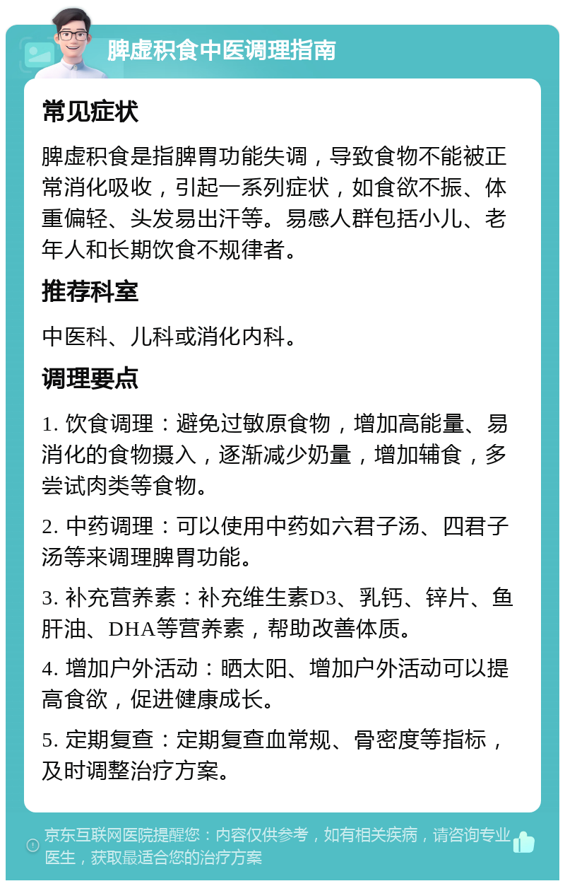 脾虚积食中医调理指南 常见症状 脾虚积食是指脾胃功能失调，导致食物不能被正常消化吸收，引起一系列症状，如食欲不振、体重偏轻、头发易出汗等。易感人群包括小儿、老年人和长期饮食不规律者。 推荐科室 中医科、儿科或消化内科。 调理要点 1. 饮食调理：避免过敏原食物，增加高能量、易消化的食物摄入，逐渐减少奶量，增加辅食，多尝试肉类等食物。 2. 中药调理：可以使用中药如六君子汤、四君子汤等来调理脾胃功能。 3. 补充营养素：补充维生素D3、乳钙、锌片、鱼肝油、DHA等营养素，帮助改善体质。 4. 增加户外活动：晒太阳、增加户外活动可以提高食欲，促进健康成长。 5. 定期复查：定期复查血常规、骨密度等指标，及时调整治疗方案。