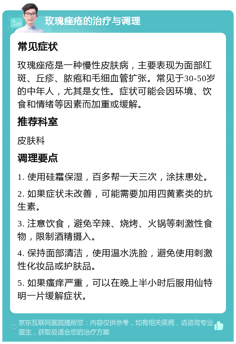 玫瑰痤疮的治疗与调理 常见症状 玫瑰痤疮是一种慢性皮肤病，主要表现为面部红斑、丘疹、脓疱和毛细血管扩张。常见于30-50岁的中年人，尤其是女性。症状可能会因环境、饮食和情绪等因素而加重或缓解。 推荐科室 皮肤科 调理要点 1. 使用硅霜保湿，百多帮一天三次，涂抹患处。 2. 如果症状未改善，可能需要加用四黄素类的抗生素。 3. 注意饮食，避免辛辣、烧烤、火锅等刺激性食物，限制酒精摄入。 4. 保持面部清洁，使用温水洗脸，避免使用刺激性化妆品或护肤品。 5. 如果瘙痒严重，可以在晚上半小时后服用仙特明一片缓解症状。