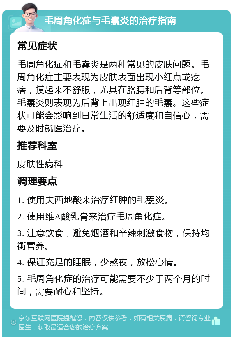 毛周角化症与毛囊炎的治疗指南 常见症状 毛周角化症和毛囊炎是两种常见的皮肤问题。毛周角化症主要表现为皮肤表面出现小红点或疙瘩，摸起来不舒服，尤其在胳膊和后背等部位。毛囊炎则表现为后背上出现红肿的毛囊。这些症状可能会影响到日常生活的舒适度和自信心，需要及时就医治疗。 推荐科室 皮肤性病科 调理要点 1. 使用夫西地酸来治疗红肿的毛囊炎。 2. 使用维A酸乳膏来治疗毛周角化症。 3. 注意饮食，避免烟酒和辛辣刺激食物，保持均衡营养。 4. 保证充足的睡眠，少熬夜，放松心情。 5. 毛周角化症的治疗可能需要不少于两个月的时间，需要耐心和坚持。