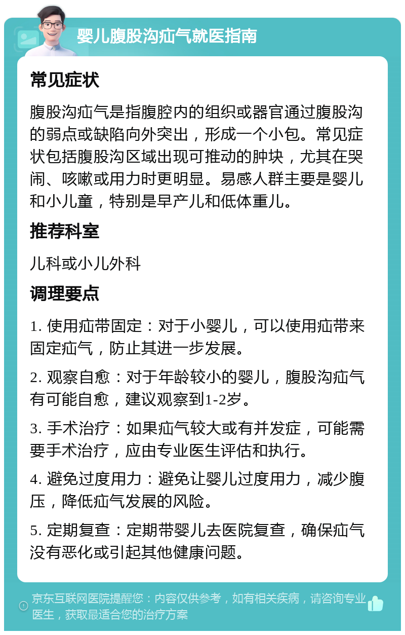 婴儿腹股沟疝气就医指南 常见症状 腹股沟疝气是指腹腔内的组织或器官通过腹股沟的弱点或缺陷向外突出，形成一个小包。常见症状包括腹股沟区域出现可推动的肿块，尤其在哭闹、咳嗽或用力时更明显。易感人群主要是婴儿和小儿童，特别是早产儿和低体重儿。 推荐科室 儿科或小儿外科 调理要点 1. 使用疝带固定：对于小婴儿，可以使用疝带来固定疝气，防止其进一步发展。 2. 观察自愈：对于年龄较小的婴儿，腹股沟疝气有可能自愈，建议观察到1-2岁。 3. 手术治疗：如果疝气较大或有并发症，可能需要手术治疗，应由专业医生评估和执行。 4. 避免过度用力：避免让婴儿过度用力，减少腹压，降低疝气发展的风险。 5. 定期复查：定期带婴儿去医院复查，确保疝气没有恶化或引起其他健康问题。