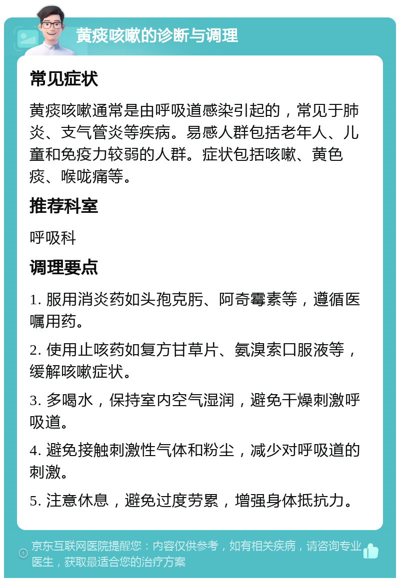 黄痰咳嗽的诊断与调理 常见症状 黄痰咳嗽通常是由呼吸道感染引起的，常见于肺炎、支气管炎等疾病。易感人群包括老年人、儿童和免疫力较弱的人群。症状包括咳嗽、黄色痰、喉咙痛等。 推荐科室 呼吸科 调理要点 1. 服用消炎药如头孢克肟、阿奇霉素等，遵循医嘱用药。 2. 使用止咳药如复方甘草片、氨溴索口服液等，缓解咳嗽症状。 3. 多喝水，保持室内空气湿润，避免干燥刺激呼吸道。 4. 避免接触刺激性气体和粉尘，减少对呼吸道的刺激。 5. 注意休息，避免过度劳累，增强身体抵抗力。