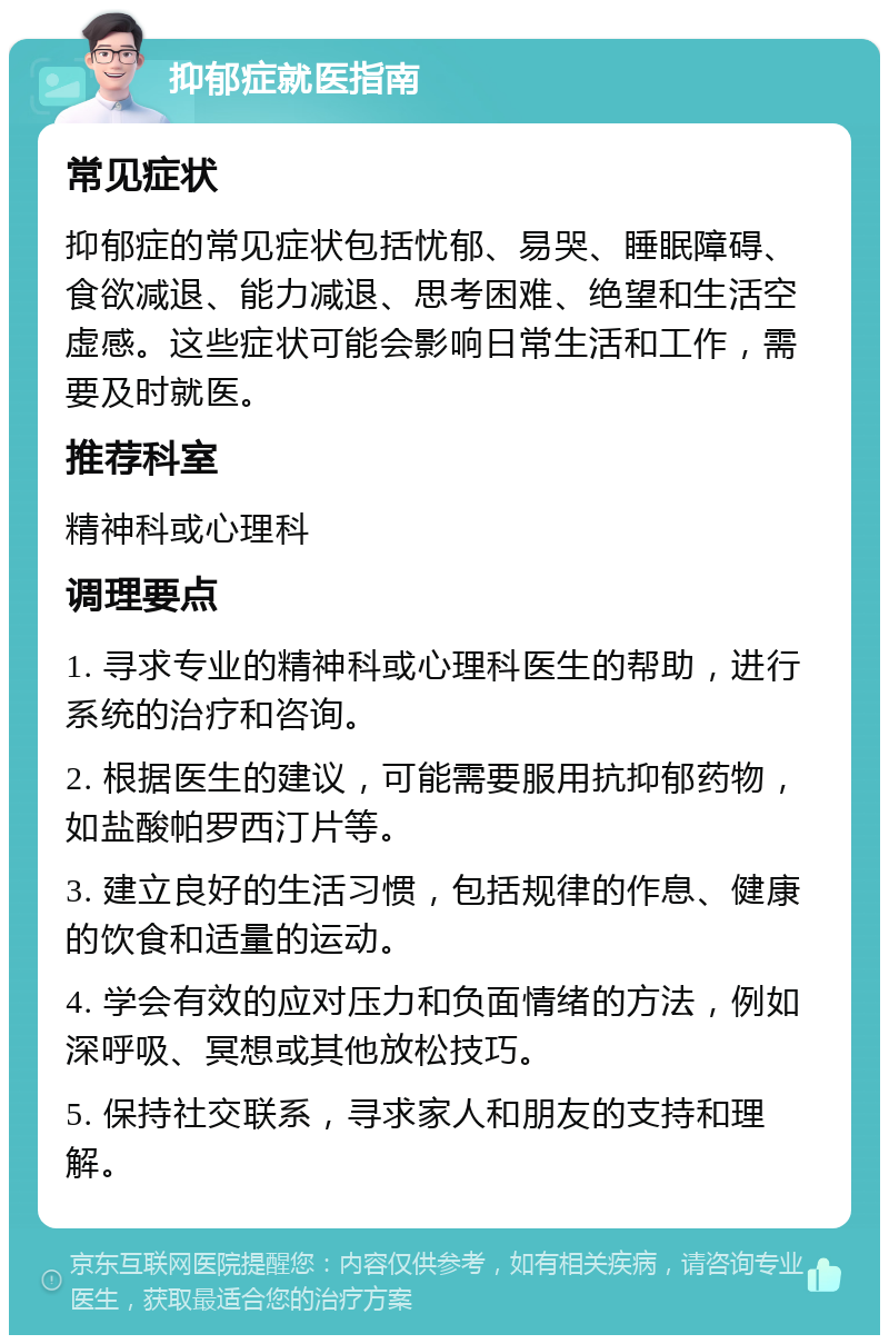 抑郁症就医指南 常见症状 抑郁症的常见症状包括忧郁、易哭、睡眠障碍、食欲减退、能力减退、思考困难、绝望和生活空虚感。这些症状可能会影响日常生活和工作，需要及时就医。 推荐科室 精神科或心理科 调理要点 1. 寻求专业的精神科或心理科医生的帮助，进行系统的治疗和咨询。 2. 根据医生的建议，可能需要服用抗抑郁药物，如盐酸帕罗西汀片等。 3. 建立良好的生活习惯，包括规律的作息、健康的饮食和适量的运动。 4. 学会有效的应对压力和负面情绪的方法，例如深呼吸、冥想或其他放松技巧。 5. 保持社交联系，寻求家人和朋友的支持和理解。