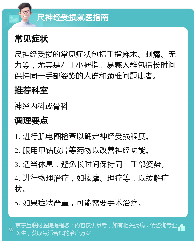 尺神经受损就医指南 常见症状 尺神经受损的常见症状包括手指麻木、刺痛、无力等，尤其是左手小拇指。易感人群包括长时间保持同一手部姿势的人群和颈椎问题患者。 推荐科室 神经内科或骨科 调理要点 1. 进行肌电图检查以确定神经受损程度。 2. 服用甲钴胺片等药物以改善神经功能。 3. 适当休息，避免长时间保持同一手部姿势。 4. 进行物理治疗，如按摩、理疗等，以缓解症状。 5. 如果症状严重，可能需要手术治疗。