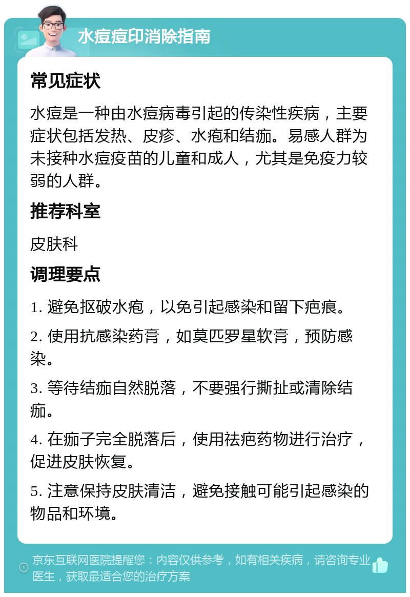 水痘痘印消除指南 常见症状 水痘是一种由水痘病毒引起的传染性疾病，主要症状包括发热、皮疹、水疱和结痂。易感人群为未接种水痘疫苗的儿童和成人，尤其是免疫力较弱的人群。 推荐科室 皮肤科 调理要点 1. 避免抠破水疱，以免引起感染和留下疤痕。 2. 使用抗感染药膏，如莫匹罗星软膏，预防感染。 3. 等待结痂自然脱落，不要强行撕扯或清除结痂。 4. 在痂子完全脱落后，使用祛疤药物进行治疗，促进皮肤恢复。 5. 注意保持皮肤清洁，避免接触可能引起感染的物品和环境。