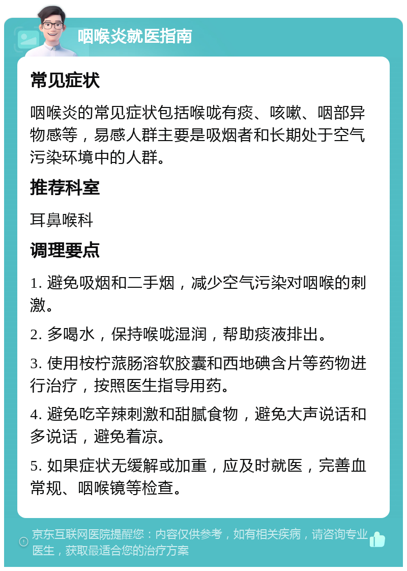 咽喉炎就医指南 常见症状 咽喉炎的常见症状包括喉咙有痰、咳嗽、咽部异物感等，易感人群主要是吸烟者和长期处于空气污染环境中的人群。 推荐科室 耳鼻喉科 调理要点 1. 避免吸烟和二手烟，减少空气污染对咽喉的刺激。 2. 多喝水，保持喉咙湿润，帮助痰液排出。 3. 使用桉柠蒎肠溶软胶囊和西地碘含片等药物进行治疗，按照医生指导用药。 4. 避免吃辛辣刺激和甜腻食物，避免大声说话和多说话，避免着凉。 5. 如果症状无缓解或加重，应及时就医，完善血常规、咽喉镜等检查。