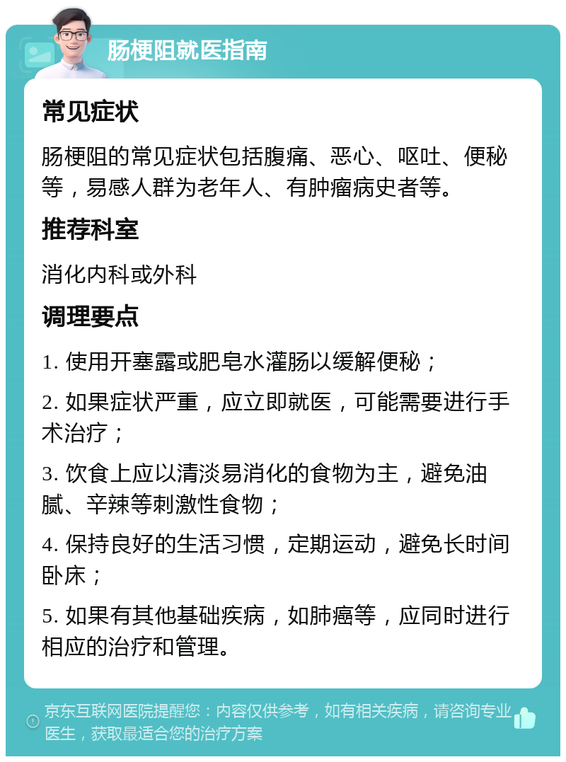 肠梗阻就医指南 常见症状 肠梗阻的常见症状包括腹痛、恶心、呕吐、便秘等，易感人群为老年人、有肿瘤病史者等。 推荐科室 消化内科或外科 调理要点 1. 使用开塞露或肥皂水灌肠以缓解便秘； 2. 如果症状严重，应立即就医，可能需要进行手术治疗； 3. 饮食上应以清淡易消化的食物为主，避免油腻、辛辣等刺激性食物； 4. 保持良好的生活习惯，定期运动，避免长时间卧床； 5. 如果有其他基础疾病，如肺癌等，应同时进行相应的治疗和管理。