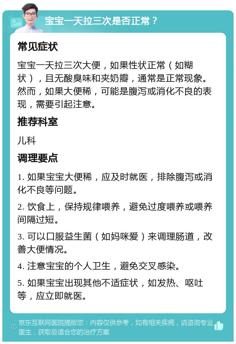 宝宝一天拉三次是否正常？ 常见症状 宝宝一天拉三次大便，如果性状正常（如糊状），且无酸臭味和夹奶瓣，通常是正常现象。然而，如果大便稀，可能是腹泻或消化不良的表现，需要引起注意。 推荐科室 儿科 调理要点 1. 如果宝宝大便稀，应及时就医，排除腹泻或消化不良等问题。 2. 饮食上，保持规律喂养，避免过度喂养或喂养间隔过短。 3. 可以口服益生菌（如妈咪爱）来调理肠道，改善大便情况。 4. 注意宝宝的个人卫生，避免交叉感染。 5. 如果宝宝出现其他不适症状，如发热、呕吐等，应立即就医。