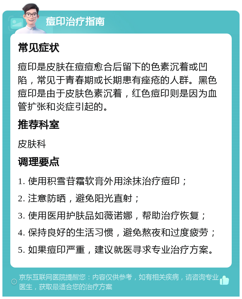 痘印治疗指南 常见症状 痘印是皮肤在痘痘愈合后留下的色素沉着或凹陷，常见于青春期或长期患有痤疮的人群。黑色痘印是由于皮肤色素沉着，红色痘印则是因为血管扩张和炎症引起的。 推荐科室 皮肤科 调理要点 1. 使用积雪苷霜软膏外用涂抹治疗痘印； 2. 注意防晒，避免阳光直射； 3. 使用医用护肤品如薇诺娜，帮助治疗恢复； 4. 保持良好的生活习惯，避免熬夜和过度疲劳； 5. 如果痘印严重，建议就医寻求专业治疗方案。