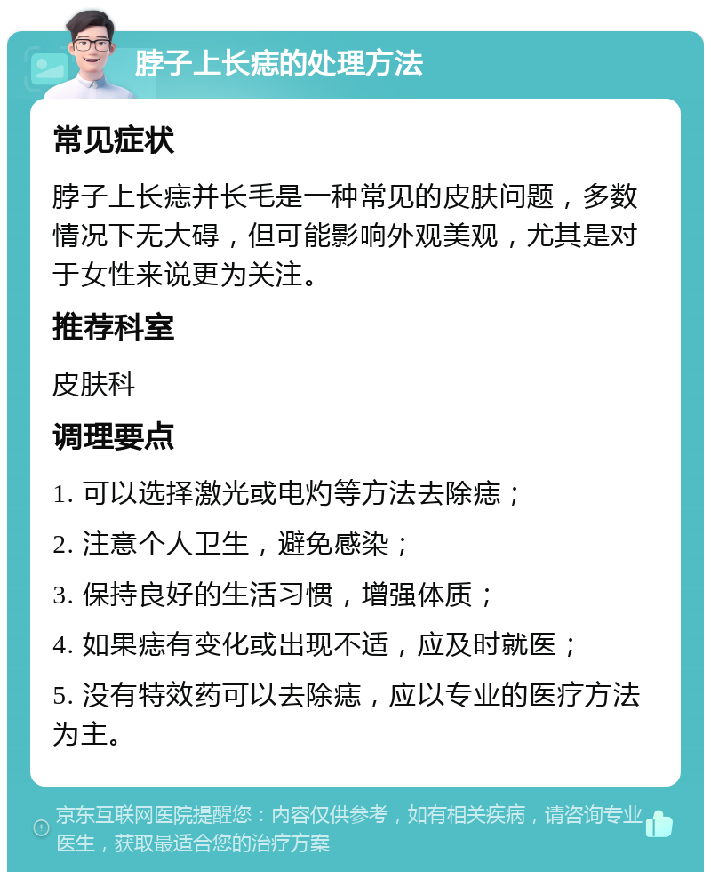 脖子上长痣的处理方法 常见症状 脖子上长痣并长毛是一种常见的皮肤问题，多数情况下无大碍，但可能影响外观美观，尤其是对于女性来说更为关注。 推荐科室 皮肤科 调理要点 1. 可以选择激光或电灼等方法去除痣； 2. 注意个人卫生，避免感染； 3. 保持良好的生活习惯，增强体质； 4. 如果痣有变化或出现不适，应及时就医； 5. 没有特效药可以去除痣，应以专业的医疗方法为主。