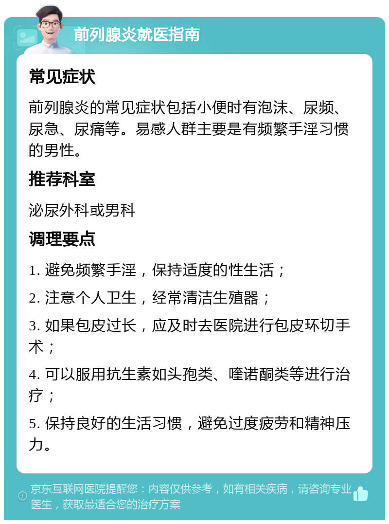 前列腺炎就医指南 常见症状 前列腺炎的常见症状包括小便时有泡沫、尿频、尿急、尿痛等。易感人群主要是有频繁手淫习惯的男性。 推荐科室 泌尿外科或男科 调理要点 1. 避免频繁手淫，保持适度的性生活； 2. 注意个人卫生，经常清洁生殖器； 3. 如果包皮过长，应及时去医院进行包皮环切手术； 4. 可以服用抗生素如头孢类、喹诺酮类等进行治疗； 5. 保持良好的生活习惯，避免过度疲劳和精神压力。