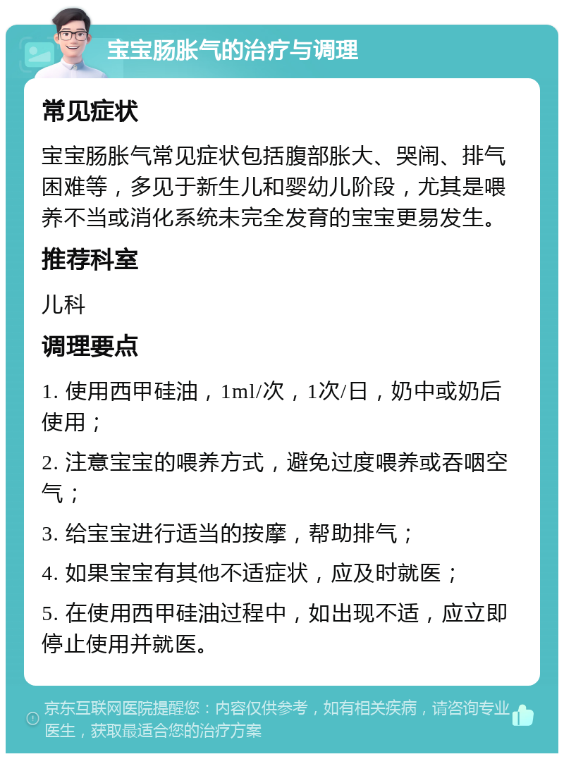 宝宝肠胀气的治疗与调理 常见症状 宝宝肠胀气常见症状包括腹部胀大、哭闹、排气困难等，多见于新生儿和婴幼儿阶段，尤其是喂养不当或消化系统未完全发育的宝宝更易发生。 推荐科室 儿科 调理要点 1. 使用西甲硅油，1ml/次，1次/日，奶中或奶后使用； 2. 注意宝宝的喂养方式，避免过度喂养或吞咽空气； 3. 给宝宝进行适当的按摩，帮助排气； 4. 如果宝宝有其他不适症状，应及时就医； 5. 在使用西甲硅油过程中，如出现不适，应立即停止使用并就医。