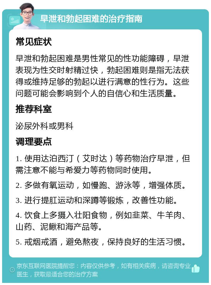 早泄和勃起困难的治疗指南 常见症状 早泄和勃起困难是男性常见的性功能障碍，早泄表现为性交时射精过快，勃起困难则是指无法获得或维持足够的勃起以进行满意的性行为。这些问题可能会影响到个人的自信心和生活质量。 推荐科室 泌尿外科或男科 调理要点 1. 使用达泊西汀（艾时达）等药物治疗早泄，但需注意不能与希爱力等药物同时使用。 2. 多做有氧运动，如慢跑、游泳等，增强体质。 3. 进行提肛运动和深蹲等锻炼，改善性功能。 4. 饮食上多摄入壮阳食物，例如韭菜、牛羊肉、山药、泥鳅和海产品等。 5. 戒烟戒酒，避免熬夜，保持良好的生活习惯。