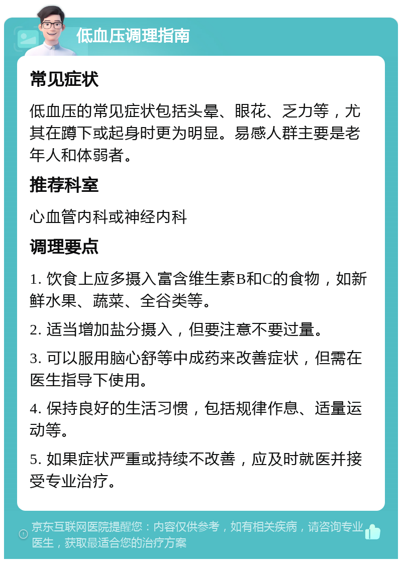 低血压调理指南 常见症状 低血压的常见症状包括头晕、眼花、乏力等，尤其在蹲下或起身时更为明显。易感人群主要是老年人和体弱者。 推荐科室 心血管内科或神经内科 调理要点 1. 饮食上应多摄入富含维生素B和C的食物，如新鲜水果、蔬菜、全谷类等。 2. 适当增加盐分摄入，但要注意不要过量。 3. 可以服用脑心舒等中成药来改善症状，但需在医生指导下使用。 4. 保持良好的生活习惯，包括规律作息、适量运动等。 5. 如果症状严重或持续不改善，应及时就医并接受专业治疗。