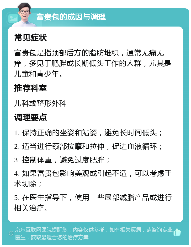 富贵包的成因与调理 常见症状 富贵包是指颈部后方的脂肪堆积，通常无痛无痒，多见于肥胖或长期低头工作的人群，尤其是儿童和青少年。 推荐科室 儿科或整形外科 调理要点 1. 保持正确的坐姿和站姿，避免长时间低头； 2. 适当进行颈部按摩和拉伸，促进血液循环； 3. 控制体重，避免过度肥胖； 4. 如果富贵包影响美观或引起不适，可以考虑手术切除； 5. 在医生指导下，使用一些局部减脂产品或进行相关治疗。