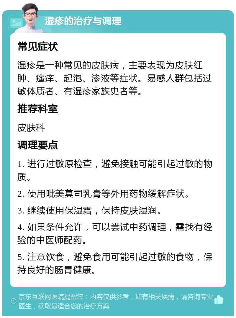 湿疹的治疗与调理 常见症状 湿疹是一种常见的皮肤病，主要表现为皮肤红肿、瘙痒、起泡、渗液等症状。易感人群包括过敏体质者、有湿疹家族史者等。 推荐科室 皮肤科 调理要点 1. 进行过敏原检查，避免接触可能引起过敏的物质。 2. 使用吡美莫司乳膏等外用药物缓解症状。 3. 继续使用保湿霜，保持皮肤湿润。 4. 如果条件允许，可以尝试中药调理，需找有经验的中医师配药。 5. 注意饮食，避免食用可能引起过敏的食物，保持良好的肠胃健康。