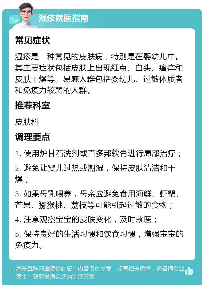 湿疹就医指南 常见症状 湿疹是一种常见的皮肤病，特别是在婴幼儿中。其主要症状包括皮肤上出现红点、白头、瘙痒和皮肤干燥等。易感人群包括婴幼儿、过敏体质者和免疫力较弱的人群。 推荐科室 皮肤科 调理要点 1. 使用炉甘石洗剂或百多邦软膏进行局部治疗； 2. 避免让婴儿过热或潮湿，保持皮肤清洁和干燥； 3. 如果母乳喂养，母亲应避免食用海鲜、虾蟹、芒果、猕猴桃、荔枝等可能引起过敏的食物； 4. 注意观察宝宝的皮肤变化，及时就医； 5. 保持良好的生活习惯和饮食习惯，增强宝宝的免疫力。