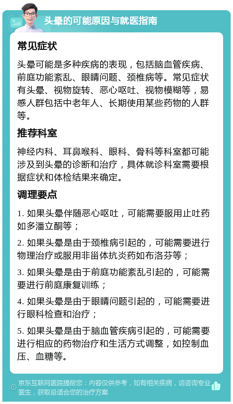 头晕的可能原因与就医指南 常见症状 头晕可能是多种疾病的表现，包括脑血管疾病、前庭功能紊乱、眼睛问题、颈椎病等。常见症状有头晕、视物旋转、恶心呕吐、视物模糊等，易感人群包括中老年人、长期使用某些药物的人群等。 推荐科室 神经内科、耳鼻喉科、眼科、骨科等科室都可能涉及到头晕的诊断和治疗，具体就诊科室需要根据症状和体检结果来确定。 调理要点 1. 如果头晕伴随恶心呕吐，可能需要服用止吐药如多潘立酮等； 2. 如果头晕是由于颈椎病引起的，可能需要进行物理治疗或服用非甾体抗炎药如布洛芬等； 3. 如果头晕是由于前庭功能紊乱引起的，可能需要进行前庭康复训练； 4. 如果头晕是由于眼睛问题引起的，可能需要进行眼科检查和治疗； 5. 如果头晕是由于脑血管疾病引起的，可能需要进行相应的药物治疗和生活方式调整，如控制血压、血糖等。