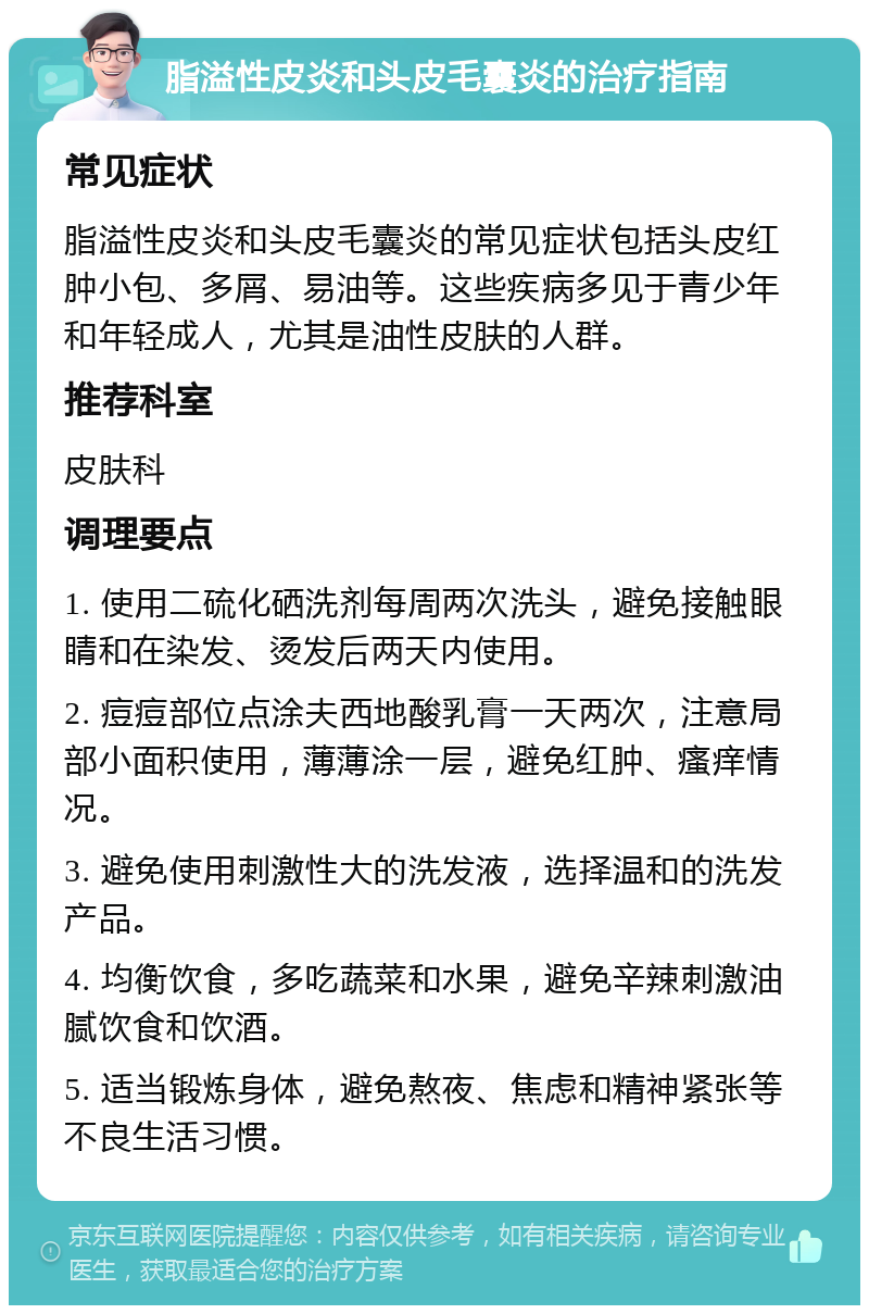 脂溢性皮炎和头皮毛囊炎的治疗指南 常见症状 脂溢性皮炎和头皮毛囊炎的常见症状包括头皮红肿小包、多屑、易油等。这些疾病多见于青少年和年轻成人，尤其是油性皮肤的人群。 推荐科室 皮肤科 调理要点 1. 使用二硫化硒洗剂每周两次洗头，避免接触眼睛和在染发、烫发后两天内使用。 2. 痘痘部位点涂夫西地酸乳膏一天两次，注意局部小面积使用，薄薄涂一层，避免红肿、瘙痒情况。 3. 避免使用刺激性大的洗发液，选择温和的洗发产品。 4. 均衡饮食，多吃蔬菜和水果，避免辛辣刺激油腻饮食和饮酒。 5. 适当锻炼身体，避免熬夜、焦虑和精神紧张等不良生活习惯。