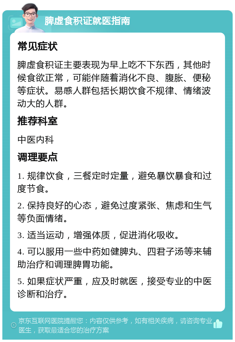 脾虚食积证就医指南 常见症状 脾虚食积证主要表现为早上吃不下东西，其他时候食欲正常，可能伴随着消化不良、腹胀、便秘等症状。易感人群包括长期饮食不规律、情绪波动大的人群。 推荐科室 中医内科 调理要点 1. 规律饮食，三餐定时定量，避免暴饮暴食和过度节食。 2. 保持良好的心态，避免过度紧张、焦虑和生气等负面情绪。 3. 适当运动，增强体质，促进消化吸收。 4. 可以服用一些中药如健脾丸、四君子汤等来辅助治疗和调理脾胃功能。 5. 如果症状严重，应及时就医，接受专业的中医诊断和治疗。