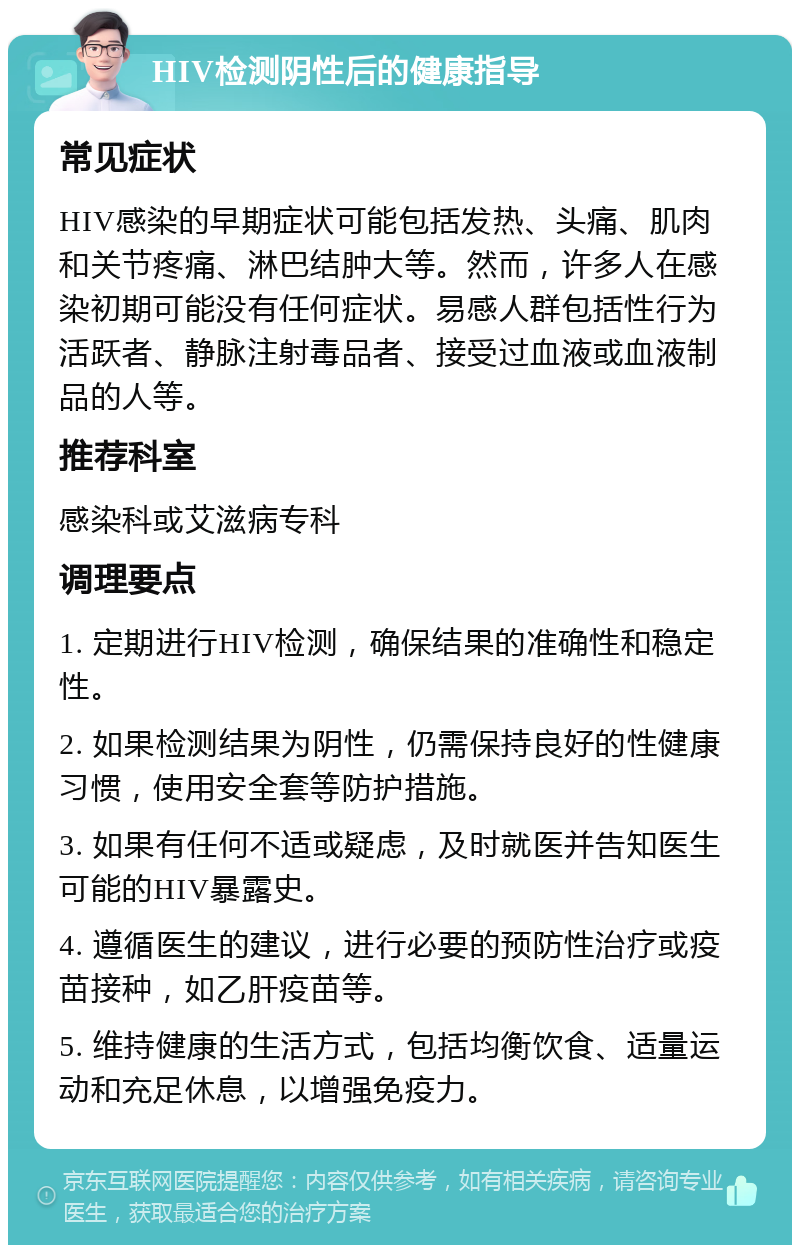 HIV检测阴性后的健康指导 常见症状 HIV感染的早期症状可能包括发热、头痛、肌肉和关节疼痛、淋巴结肿大等。然而，许多人在感染初期可能没有任何症状。易感人群包括性行为活跃者、静脉注射毒品者、接受过血液或血液制品的人等。 推荐科室 感染科或艾滋病专科 调理要点 1. 定期进行HIV检测，确保结果的准确性和稳定性。 2. 如果检测结果为阴性，仍需保持良好的性健康习惯，使用安全套等防护措施。 3. 如果有任何不适或疑虑，及时就医并告知医生可能的HIV暴露史。 4. 遵循医生的建议，进行必要的预防性治疗或疫苗接种，如乙肝疫苗等。 5. 维持健康的生活方式，包括均衡饮食、适量运动和充足休息，以增强免疫力。