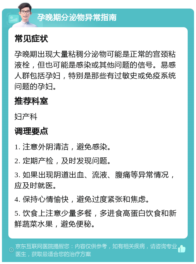 孕晚期分泌物异常指南 常见症状 孕晚期出现大量粘稠分泌物可能是正常的宫颈粘液栓，但也可能是感染或其他问题的信号。易感人群包括孕妇，特别是那些有过敏史或免疫系统问题的孕妇。 推荐科室 妇产科 调理要点 1. 注意外阴清洁，避免感染。 2. 定期产检，及时发现问题。 3. 如果出现阴道出血、流液、腹痛等异常情况，应及时就医。 4. 保持心情愉快，避免过度紧张和焦虑。 5. 饮食上注意少量多餐，多进食高蛋白饮食和新鲜蔬菜水果，避免便秘。