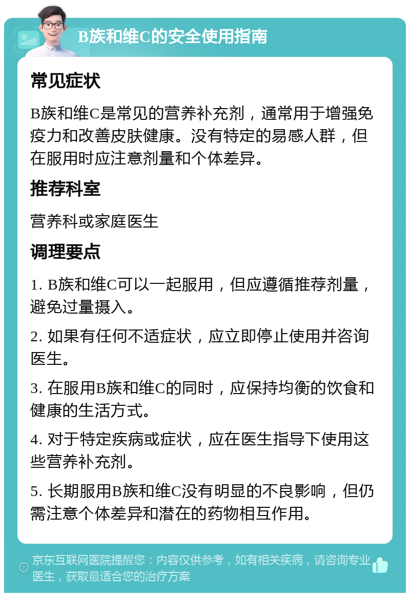 B族和维C的安全使用指南 常见症状 B族和维C是常见的营养补充剂，通常用于增强免疫力和改善皮肤健康。没有特定的易感人群，但在服用时应注意剂量和个体差异。 推荐科室 营养科或家庭医生 调理要点 1. B族和维C可以一起服用，但应遵循推荐剂量，避免过量摄入。 2. 如果有任何不适症状，应立即停止使用并咨询医生。 3. 在服用B族和维C的同时，应保持均衡的饮食和健康的生活方式。 4. 对于特定疾病或症状，应在医生指导下使用这些营养补充剂。 5. 长期服用B族和维C没有明显的不良影响，但仍需注意个体差异和潜在的药物相互作用。