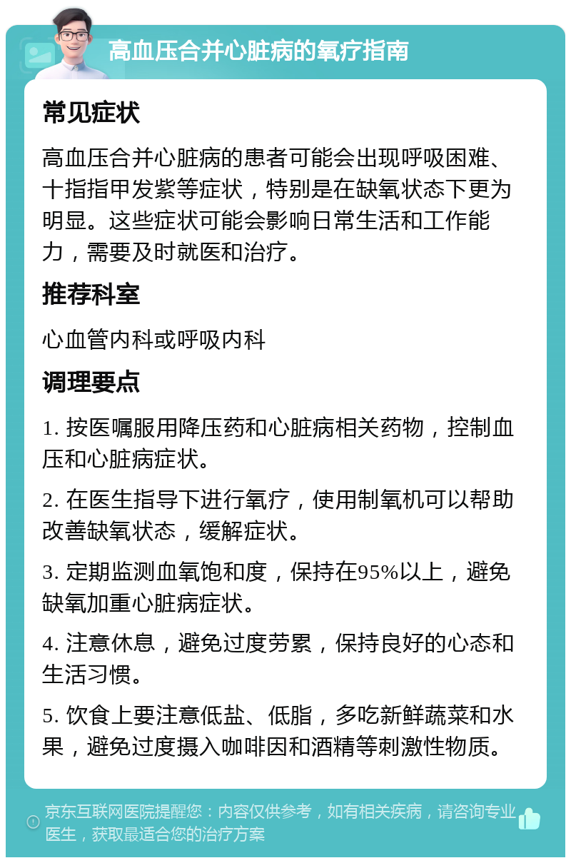 高血压合并心脏病的氧疗指南 常见症状 高血压合并心脏病的患者可能会出现呼吸困难、十指指甲发紫等症状，特别是在缺氧状态下更为明显。这些症状可能会影响日常生活和工作能力，需要及时就医和治疗。 推荐科室 心血管内科或呼吸内科 调理要点 1. 按医嘱服用降压药和心脏病相关药物，控制血压和心脏病症状。 2. 在医生指导下进行氧疗，使用制氧机可以帮助改善缺氧状态，缓解症状。 3. 定期监测血氧饱和度，保持在95%以上，避免缺氧加重心脏病症状。 4. 注意休息，避免过度劳累，保持良好的心态和生活习惯。 5. 饮食上要注意低盐、低脂，多吃新鲜蔬菜和水果，避免过度摄入咖啡因和酒精等刺激性物质。